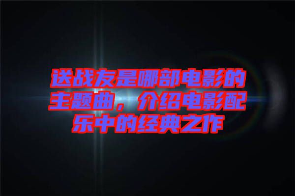 送戰(zhàn)友是哪部電影的主題曲，介紹電影配樂中的經(jīng)典之作