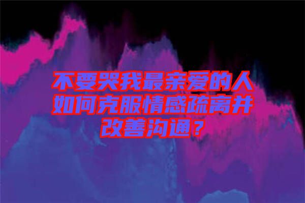 不要哭我最親愛的人如何克服情感疏離并改善溝通？