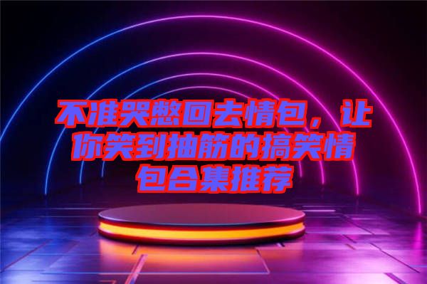 不準哭憋回去情包，讓你笑到抽筋的搞笑情包合集推薦