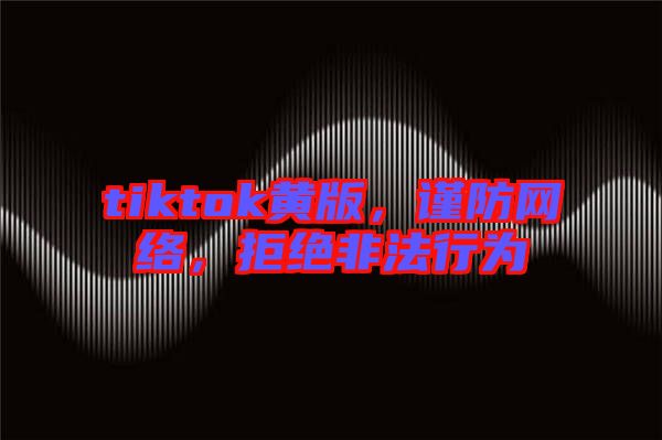 tiktok黃版，謹防網(wǎng)絡，拒絕非法行為