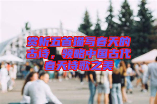 賞析五首描寫春天的古詩，領(lǐng)略中國古代春天詩歌之美