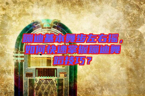 蹦迪基本舞步左右搖，如何快速掌握蹦迪舞蹈技巧？
