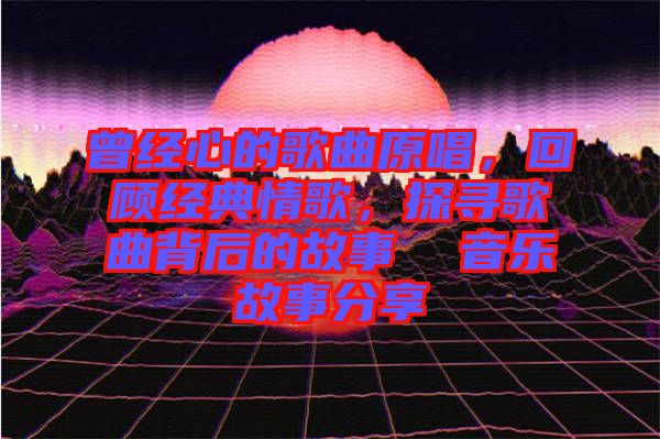 曾經(jīng)心的歌曲原唱，回顧經(jīng)典情歌，探尋歌曲背后的故事  音樂故事分享