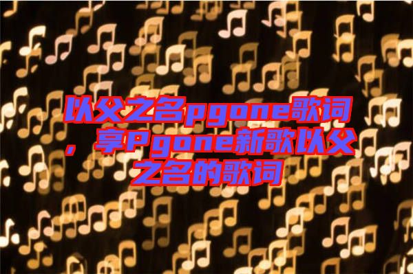 以父之名pgone歌詞，享Pgone新歌以父之名的歌詞