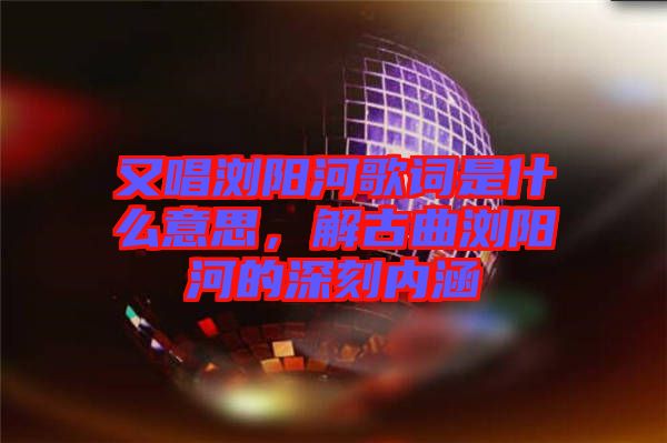 又唱瀏陽(yáng)河歌詞是什么意思，解古曲瀏陽(yáng)河的深刻內(nèi)涵
