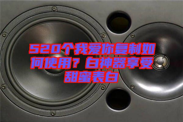 520個我愛你復制如何使用？白神器享受甜蜜表白