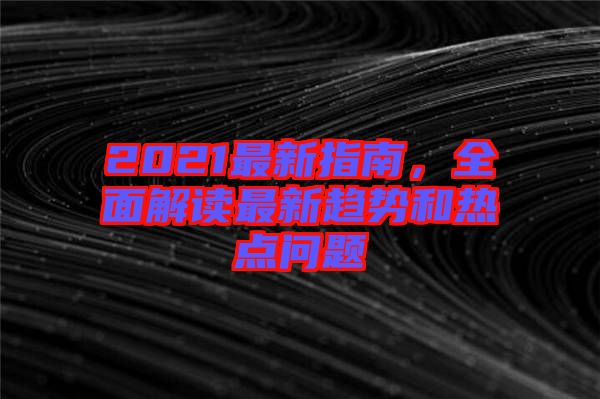 2021最新指南，全面解讀最新趨勢和熱點(diǎn)問題