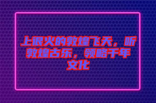 上很火的敦煌飛天，聽敦煌古樂，領(lǐng)略千年文化
