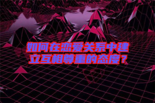 如何在戀愛關系中建立互相尊重的態(tài)度？