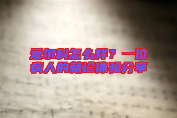 愛爾科怎么樣？一位病人的就診體驗(yàn)分享