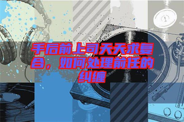 手后前上司天天求復(fù)合，如何處理前任的糾纏