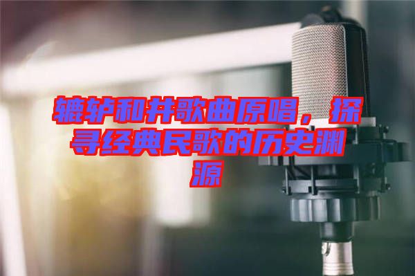 轆轤和井歌曲原唱，探尋經(jīng)典民歌的歷史淵源