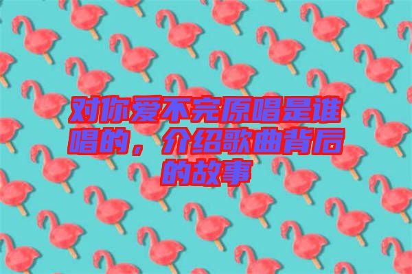 對(duì)你愛(ài)不完原唱是誰(shuí)唱的，介紹歌曲背后的故事