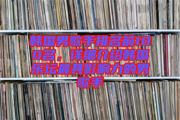 韓國男歌手排名前100名，詳細(xì)介紹韓國樂壇最具影響力的男歌手