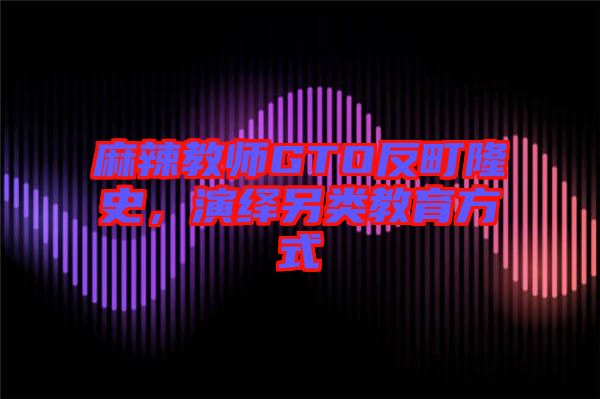 麻辣教師GTO反町隆史，演繹另類教育方式