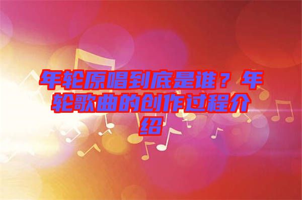 年輪原唱到底是誰？年輪歌曲的創(chuàng)作過程介紹