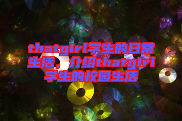 thatgirl學(xué)生的日常生活，介紹thatgirl學(xué)生的校園生活