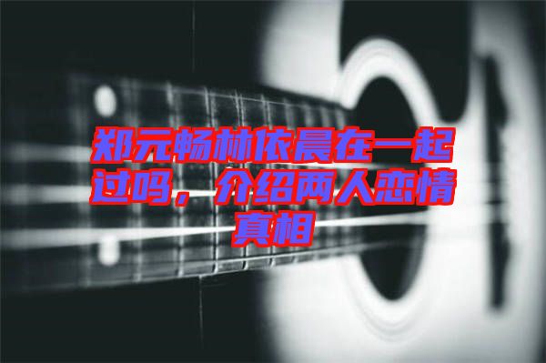 鄭元暢林依晨在一起過嗎，介紹兩人戀情真相