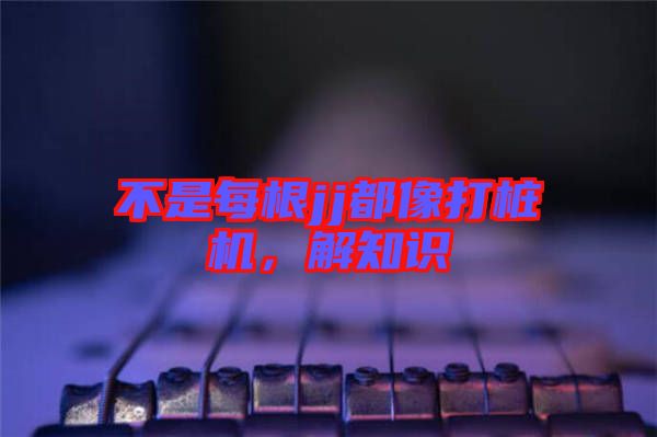 不是每根jj都像打樁機(jī)，解知識