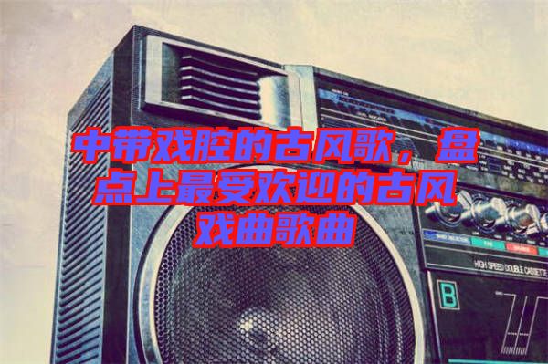 中帶戲腔的古風(fēng)歌，盤(pán)點(diǎn)上最受歡迎的古風(fēng)戲曲歌曲