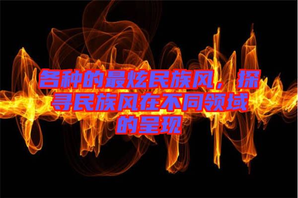 各種的最炫民族風(fēng)，探尋民族風(fēng)在不同領(lǐng)域的呈現(xiàn)