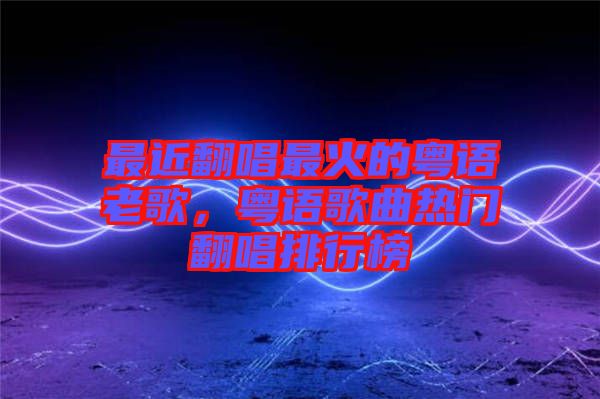 最近翻唱最火的粵語老歌，粵語歌曲熱門翻唱排行榜