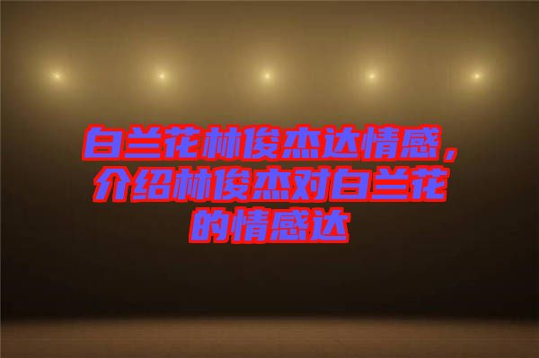 白蘭花林俊杰達(dá)情感，介紹林俊杰對白蘭花的情感達(dá)