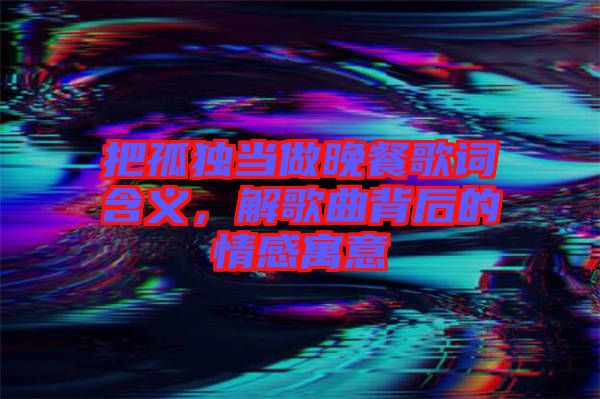 把孤獨當做晚餐歌詞含義，解歌曲背后的情感寓意