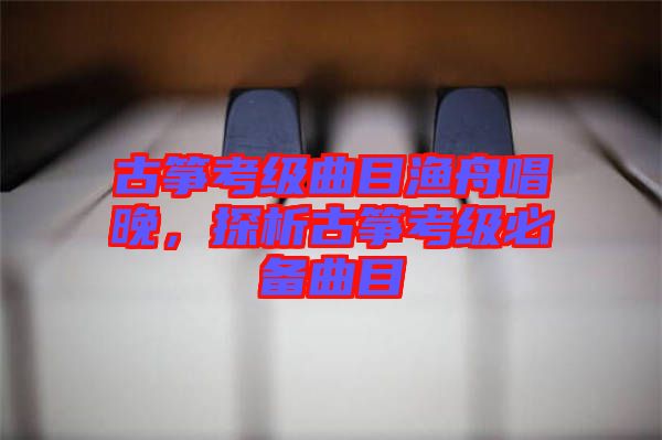 古箏考級(jí)曲目漁舟唱晚，探析古箏考級(jí)必備曲目