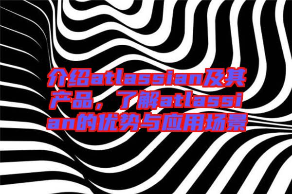 介紹atlassian及其產(chǎn)品，了解atlassian的優(yōu)勢與應(yīng)用場景