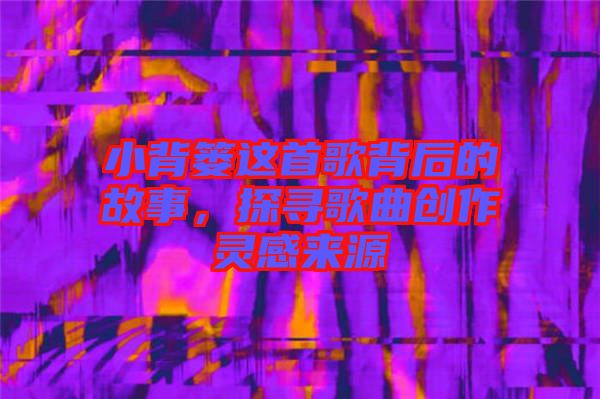 小背簍這首歌背后的故事，探尋歌曲創(chuàng)作靈感來源