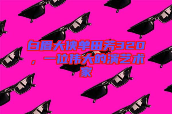 白眉大俠單田芳320，一位偉大的演藝術(shù)家