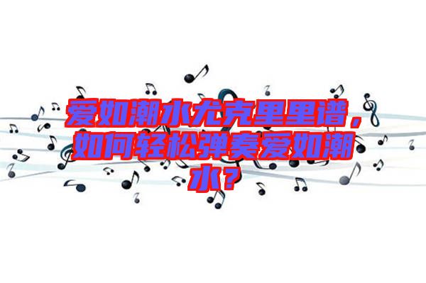 愛如潮水尤克里里譜，如何輕松彈奏愛如潮水？