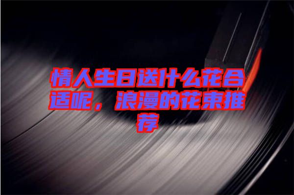情人生日送什么花合適呢，浪漫的花束推薦