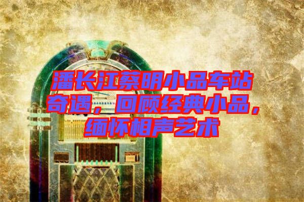 潘長江蔡明小品車站奇遇，回顧經(jīng)典小品，緬懷相聲藝術(shù)