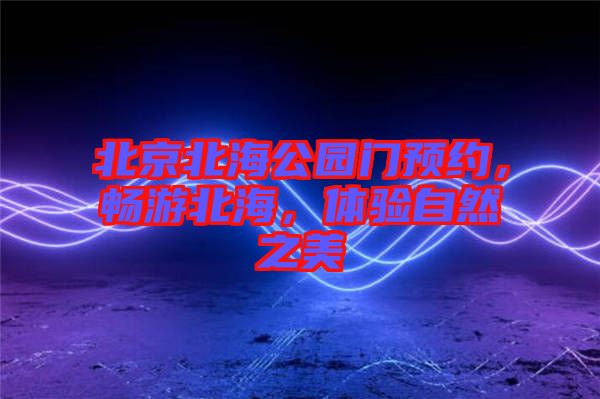 北京北海公園門預(yù)約，暢游北海，體驗(yàn)自然之美