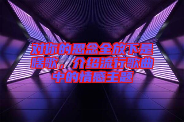 對你的思念全放下是啥歌，介紹流行歌曲中的情感主題