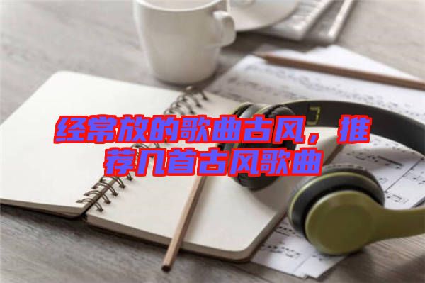 經(jīng)常放的歌曲古風(fēng)，推薦幾首古風(fēng)歌曲