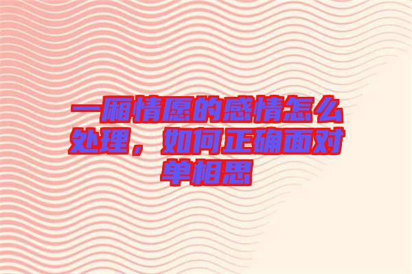 一廂情愿的感情怎么處理，如何正確面對單相思