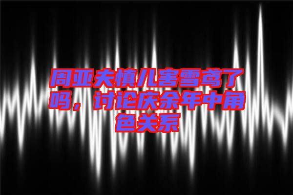 周亞夫慎兒害雪鳶了嗎，討論慶余年中角色關(guān)系