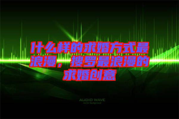 什么樣的求婚方式最浪漫，搜羅最浪漫的求婚創(chuàng)意