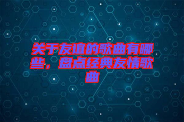 關(guān)于友誼的歌曲有哪些，盤點經(jīng)典友情歌曲