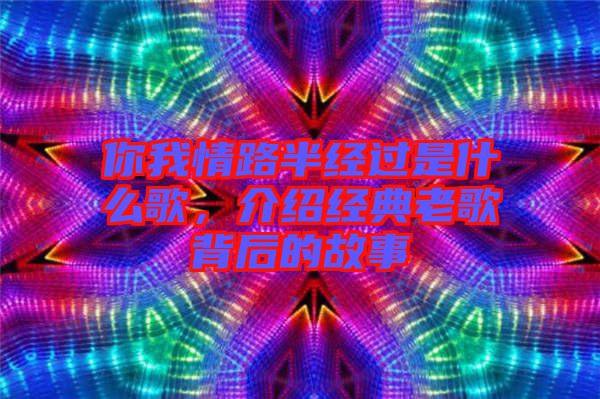 你我情路半經(jīng)過(guò)是什么歌，介紹經(jīng)典老歌背后的故事