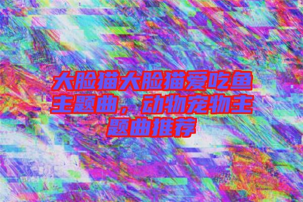 大臉貓大臉貓愛吃魚主題曲，動物寵物主題曲推薦