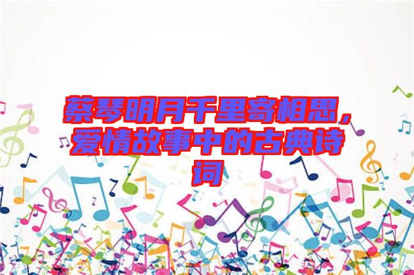 蔡琴明月千里寄相思，愛情故事中的古典詩詞