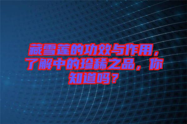 藏雪蓮的功效與作用，了解中的珍稀之品，你知道嗎？