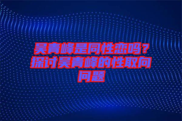 吳青峰是同性戀嗎？探討吳青峰的性取向問題