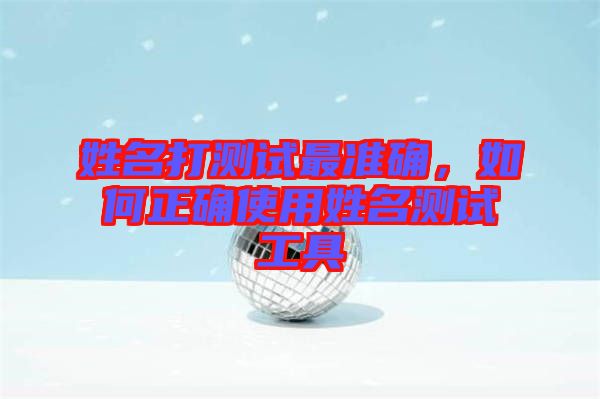 姓名打測試最準(zhǔn)確，如何正確使用姓名測試工具