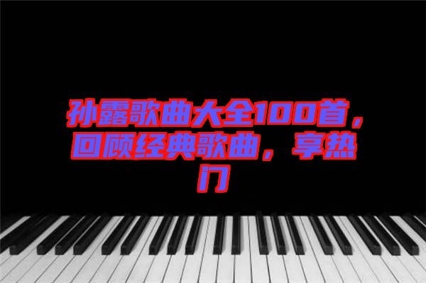 孫露歌曲大全100首，回顧經典歌曲，享熱門