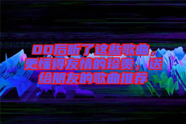 00后聽了這些歌曲，更懂得友情的珍貴，送給朋友的歌曲推薦